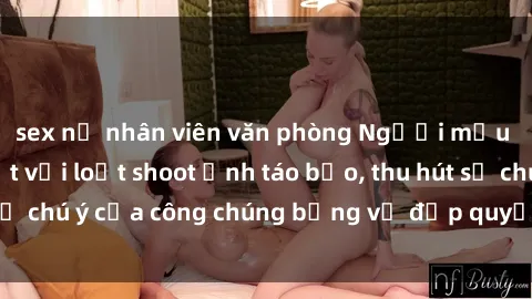 sex nữ nhân viên văn phòng Người mẫu Việt Nam gây sốt với loạt shoot ảnh táo bạo, thu hút sự chú ý của công chúng bằng vẻ đẹp quyến rũ và gợi cảm.
