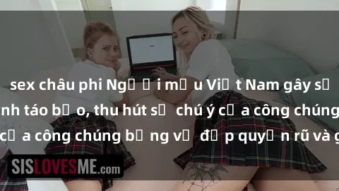 sex châu phi Người mẫu Việt Nam gây sốt với loạt shoot ảnh táo bạo, thu hút sự chú ý của công chúng bằng vẻ đẹp quyến rũ và gợi cảm.