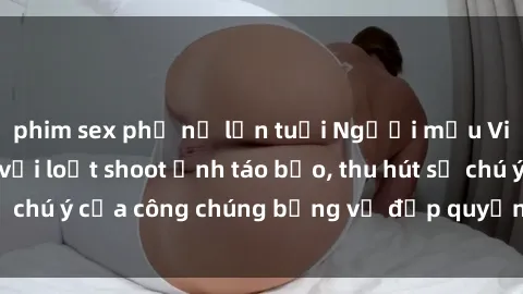 phim sex phụ nữ lớn tuổi Người mẫu Việt Nam gây sốt với loạt shoot ảnh táo bạo, thu hút sự chú ý của công chúng bằng vẻ đẹp quyến rũ và gợi cảm.