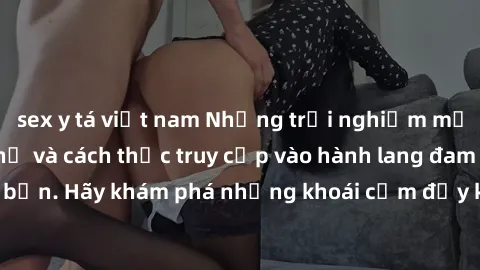 sex y tá việt nam Những trải nghiệm mới lạ với sex tập thể và cách thức truy cập vào hành lang đam mê của bạn. Hãy khám phá những khoái cảm đầy kích thích với tập thể hấp dẫn!
