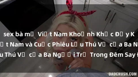 sex bà mẹ Việt Nam Khoảnh Khắc Đầy Kịch Tính: Sex  Việt Nam và Cuộc Phiêu Lưu Thú Vị của Ba Người Trẻ Trong Đêm Say Đắm