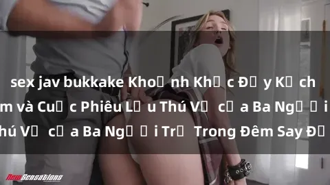 sex jav bukkake Khoảnh Khắc Đầy Kịch Tính: Sex  Việt Nam và Cuộc Phiêu Lưu Thú Vị của Ba Người Trẻ Trong Đêm Say Đắm