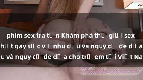 phim sex tra tấn Khám phá thế giới sex loli Việt Nam: Sự thật gây sốc về nhu cầu và nguy cơ đe dọa cho trẻ em tại Việt Nam