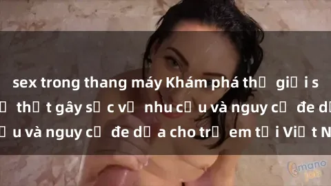 sex trong thang máy Khám phá thế giới sex loli Việt Nam: Sự thật gây sốc về nhu cầu và nguy cơ đe dọa cho trẻ em tại Việt Nam