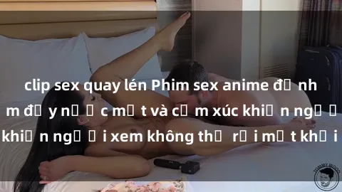 clip sex quay lén Phim sex anime đỉnh cao: Những tác phẩm đầy nước mắt và cảm xúc khiến người xem không thể rời mắt khỏi màn hình