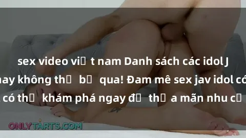 sex video việt nam Danh sách các idol JAV hot nhất hiện nay không thể bỏ qua! Đam mê sex jav idol có thể khám phá ngay để thỏa mãn nhu cầu giải trí của mình!