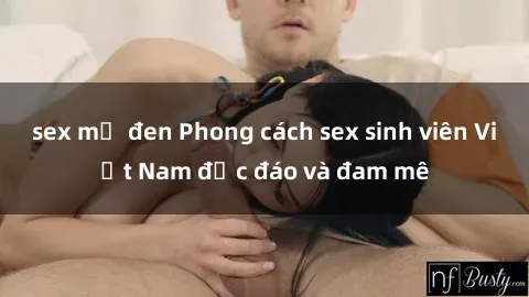 sex mỹ đen Phong cách sex sinh viên Việt Nam độc đáo và đam mê